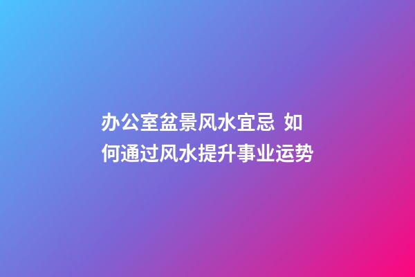 办公室盆景风水宜忌  如何通过风水提升事业运势